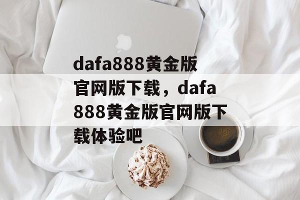 dafa888黄金版官网版下载，dafa888黄金版官网版下载体验吧