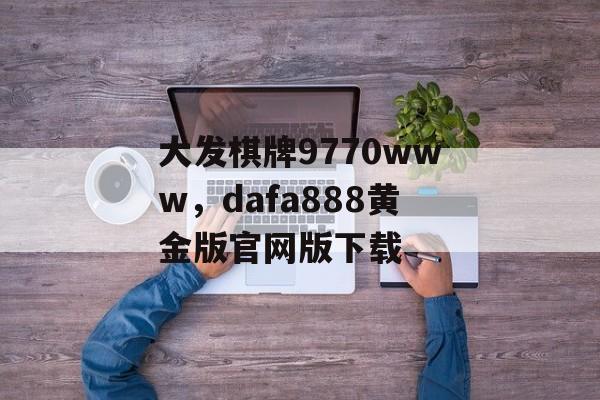 大发棋牌9770www，dafa888黄金版官网版下载